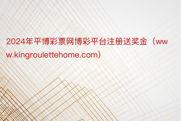 2024年平博彩票网博彩平台注册送奖金（www.kingroulettehome.com）