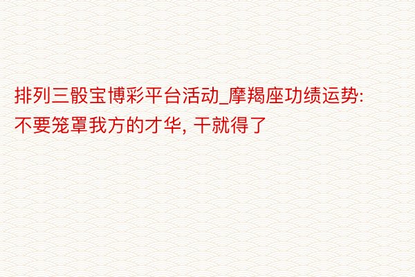 排列三骰宝博彩平台活动_摩羯座功绩运势: 不要笼罩我方的才华, 干就得了