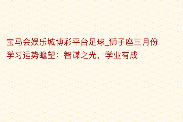 宝马会娱乐城博彩平台足球_狮子座三月份学习运势瞻望：智谋之光，学业有成