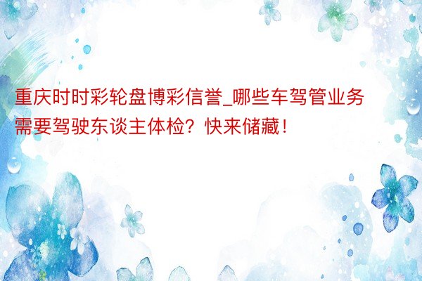 重庆时时彩轮盘博彩信誉_哪些车驾管业务需要驾驶东谈主体检？快来储藏！