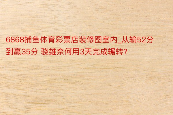 6868捕鱼体育彩票店装修图室内_从输52分到赢35分 骁雄奈何用3天完成辗转？