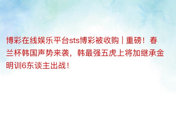 博彩在线娱乐平台sts博彩被收购 | 重磅！春兰杯韩国声势来袭，韩最强五虎上将加继承金明训6东谈主出战！