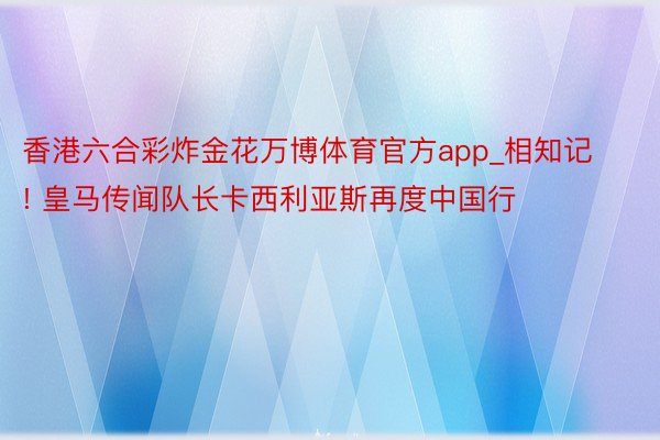 香港六合彩炸金花万博体育官方app_相知记! 皇马传闻队长卡西利亚斯再度中国行