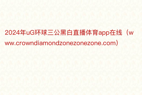 2024年uG环球三公黑白直播体育app在线（www.crowndiamondzonezonezone.com）