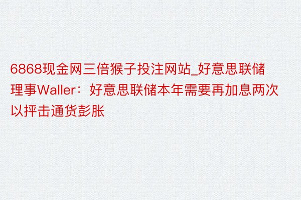 6868现金网三倍猴子投注网站_好意思联储理事Waller：好意思联储本年需要再加息两次以抨击通货彭胀