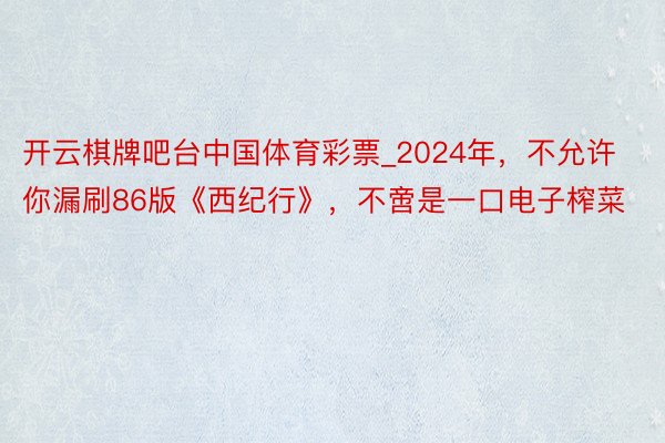 开云棋牌吧台中国体育彩票_2024年，不允许你漏刷86版《西纪行》，不啻是一口电子榨菜