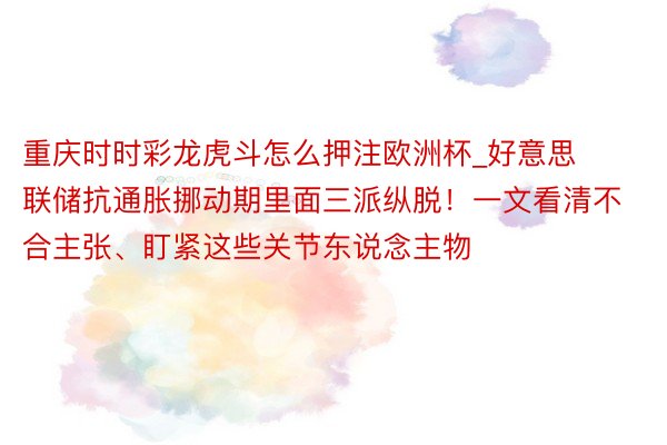 重庆时时彩龙虎斗怎么押注欧洲杯_好意思联储抗通胀挪动期里面三派纵脱！一文看清不合主张、盯紧这些关节东说念主物