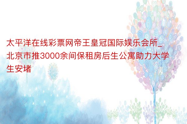 太平洋在线彩票网帝王皇冠国际娱乐会所_北京市推3000余间保租房后生公寓助力大学生安堵