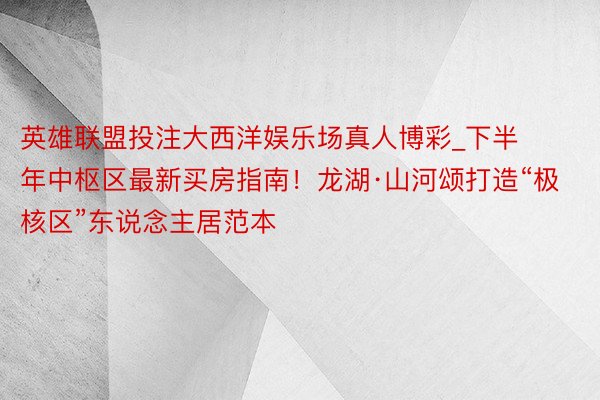 英雄联盟投注大西洋娱乐场真人博彩_下半年中枢区最新买房指南！龙湖·山河颂打造“极核区”东说念主居范本