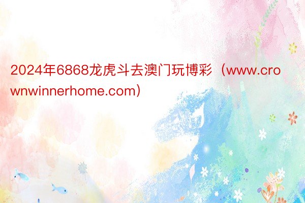 2024年6868龙虎斗去澳门玩博彩（www.crownwinnerhome.com）