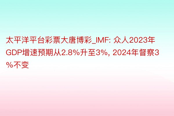 太平洋平台彩票大唐博彩_IMF: 众人2023年GDP增速预期从2.8%升至3%, 2024年督察3%不变