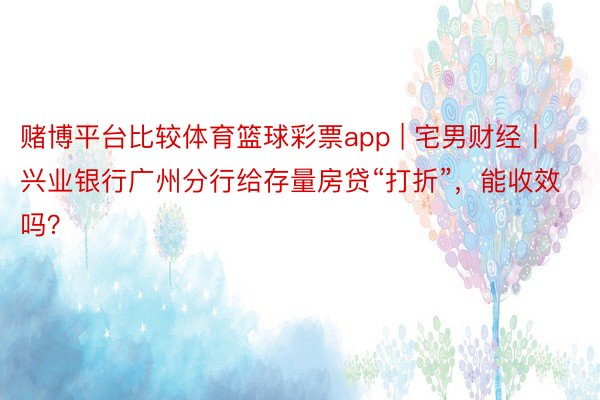 赌博平台比较体育篮球彩票app | 宅男财经丨兴业银行广州分行给存量房贷“打折”，能收效吗？