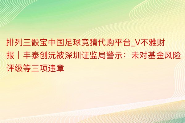 排列三骰宝中国足球竞猜代购平台_V不雅财报｜丰泰创沅被深圳证监局警示：未对基金风险评级等三项违章