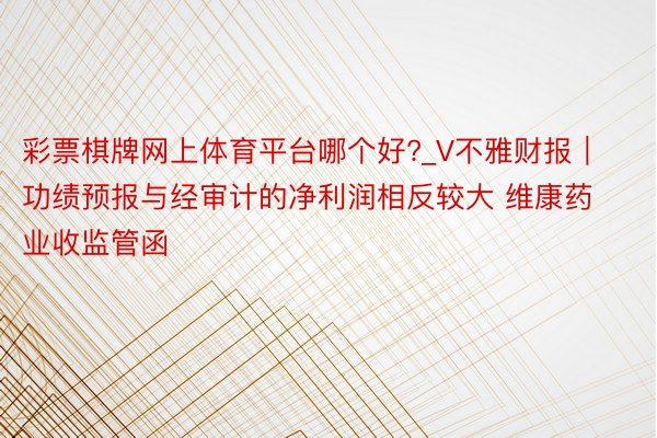 彩票棋牌网上体育平台哪个好?_V不雅财报｜功绩预报与经审计的净利润相反较大 维康药业收监管函