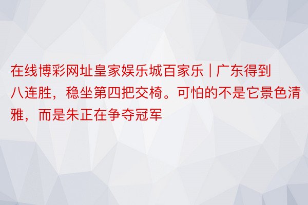 在线博彩网址皇家娱乐城百家乐 | 广东得到八连胜，稳坐第四把交椅。可怕的不是它景色清雅，而是朱正在争夺冠军