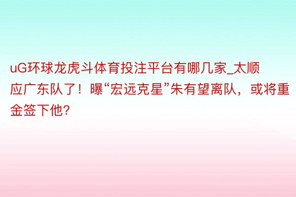 uG环球龙虎斗体育投注平台有哪几家_太顺应广东队了！曝“宏远克星”朱有望离队，或将重金签下他？