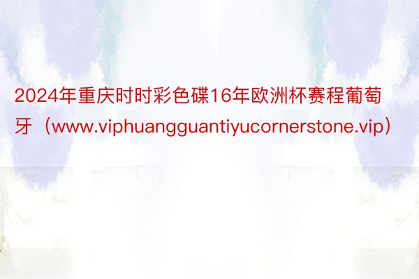 2024年重庆时时彩色碟16年欧洲杯赛程葡萄牙（www.viphuangguantiyucornerstone.vip）