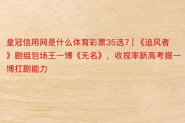 皇冠信用网是什么体育彩票35选7 | 《追风者》剧组包场王一博《无名》，收视率新高考据一博扛剧能力