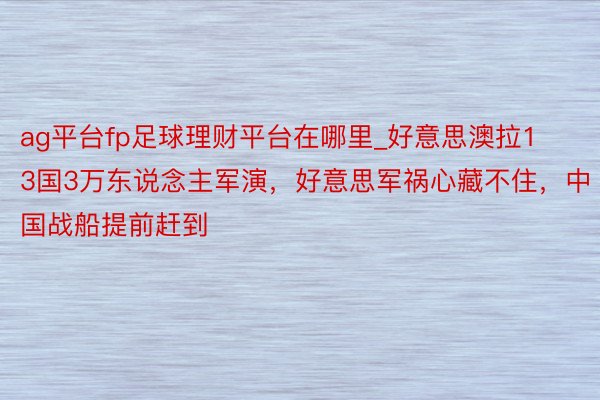 ag平台fp足球理财平台在哪里_好意思澳拉13国3万东说念主军演，好意思军祸心藏不住，中国战船提前赶到