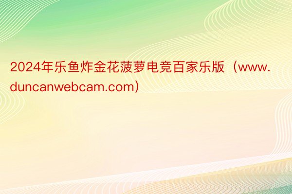 2024年乐鱼炸金花菠萝电竞百家乐版（www.duncanwebcam.com）