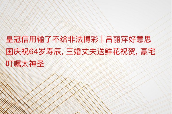 皇冠信用输了不给非法博彩 | 吕丽萍好意思国庆祝64岁寿辰, 三婚丈夫送鲜花祝贺, 豪宅叮嘱太神圣