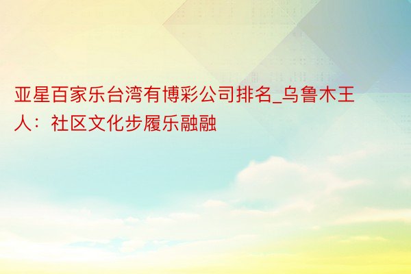 亚星百家乐台湾有博彩公司排名_乌鲁木王人：社区文化步履乐融融