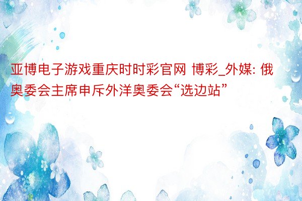 亚博电子游戏重庆时时彩官网 博彩_外媒: 俄奥委会主席申斥外洋奥委会“选边站”