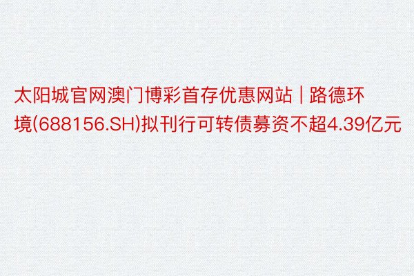 太阳城官网澳门博彩首存优惠网站 | 路德环境(688156.SH)拟刊行可转债募资不超4.39亿元