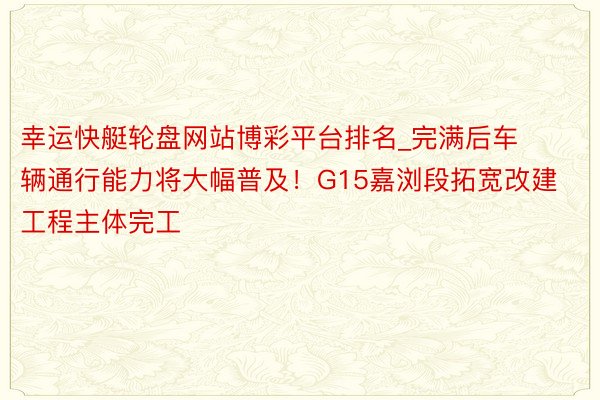 幸运快艇轮盘网站博彩平台排名_完满后车辆通行能力将大幅普及！G15嘉浏段拓宽改建工程主体完工