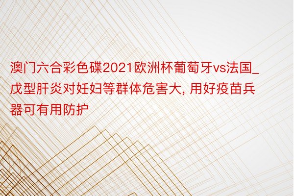 澳门六合彩色碟2021欧洲杯葡萄牙vs法国_戊型肝炎对妊妇等群体危害大, 用好疫苗兵器可有用防护