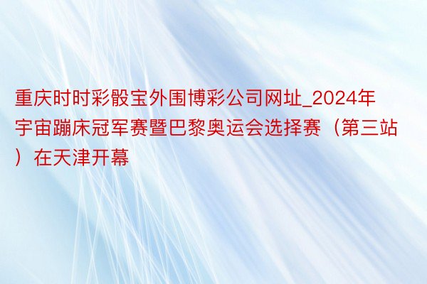 重庆时时彩骰宝外围博彩公司网址_2024年宇宙蹦床冠军赛暨巴黎奥运会选择赛（第三站）在天津开幕