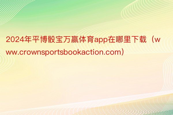 2024年平博骰宝万赢体育app在哪里下载（www.crownsportsbookaction.com）