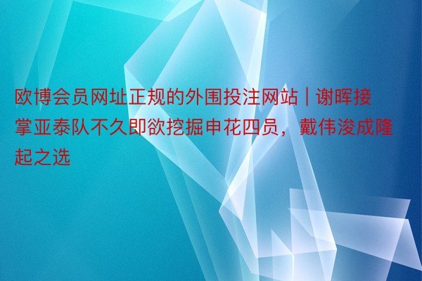 欧博会员网址正规的外围投注网站 | 谢晖接掌亚泰队不久即欲挖掘申花四员，戴伟浚成隆起之选