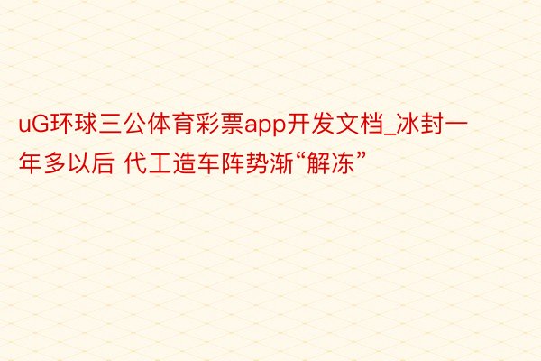 uG环球三公体育彩票app开发文档_冰封一年多以后 代工造车阵势渐“解冻”