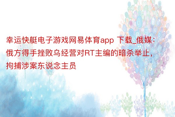 幸运快艇电子游戏网易体育app 下载_俄媒：俄方得手挫败乌经营对RT主编的暗杀举止，拘捕涉案东说念主员