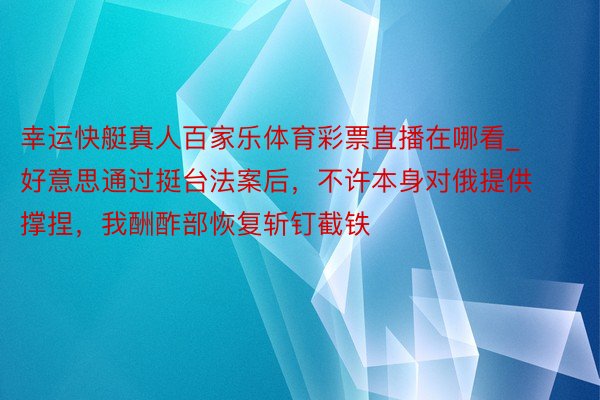 幸运快艇真人百家乐体育彩票直播在哪看_好意思通过挺台法案后，不许本身对俄提供撑捏，我酬酢部恢复斩钉截铁