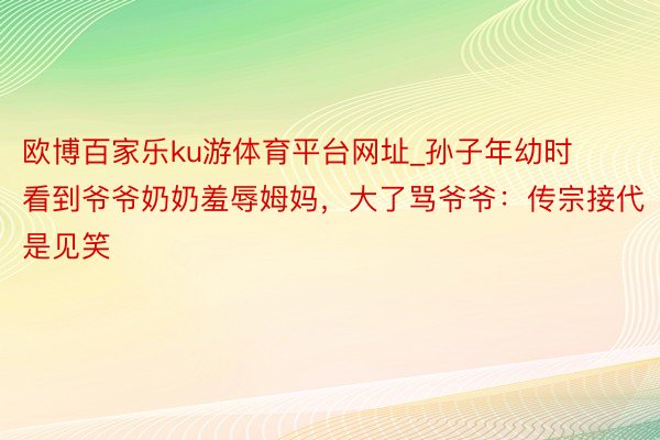 欧博百家乐ku游体育平台网址_孙子年幼时看到爷爷奶奶羞辱姆妈，大了骂爷爷：传宗接代是见笑