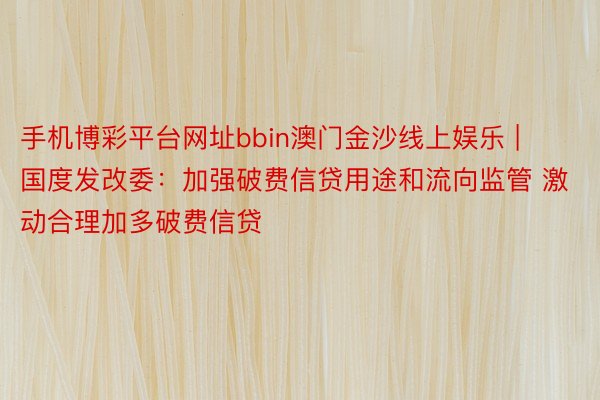 手机博彩平台网址bbin澳门金沙线上娱乐 | 国度发改委：加强破费信贷用途和流向监管 激动合理加多破费信贷