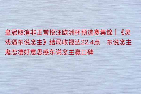 皇冠取消非正常投注欧洲杯预选赛集锦 | 《灵戏逼东说念主》结局收视达22.4点　东说念主鬼恋凄好意思感东说念主赢口碑