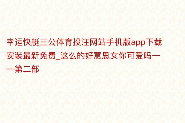 幸运快艇三公体育投注网站手机版app下载安装最新免费_这么的好意思女你可爱吗——第二部