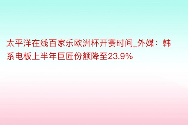 太平洋在线百家乐欧洲杯开赛时间_外媒：韩系电板上半年巨匠份额降至23.9%