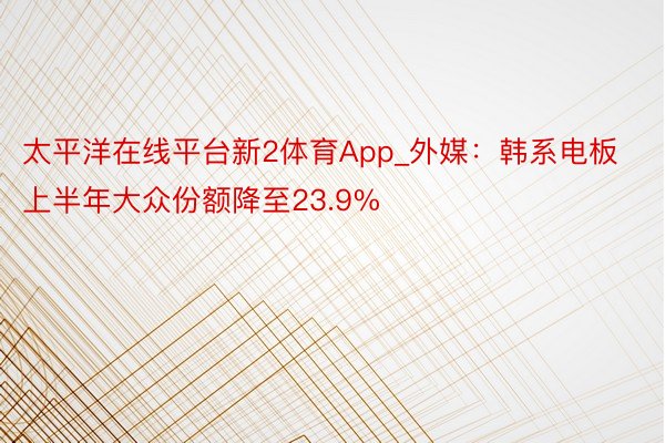 太平洋在线平台新2体育App_外媒：韩系电板上半年大众份额降至23.9%