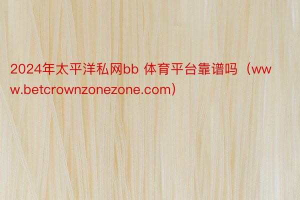 2024年太平洋私网bb 体育平台靠谱吗（www.betcrownzonezone.com）