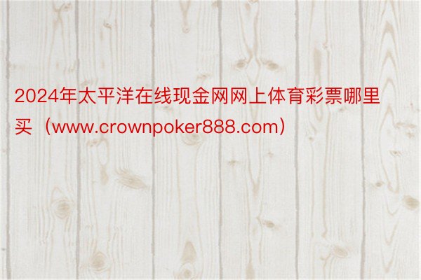 2024年太平洋在线现金网网上体育彩票哪里买（www.crownpoker888.com）