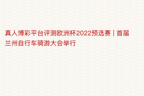 真人博彩平台评测欧洲杯2022预选赛 | 首届兰州自行车骑游大会举行