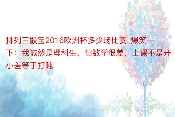 排列三骰宝2016欧洲杯多少场比赛_爆笑一下：我诚然是理科生，但数学很差，上课不是开小差等于打盹