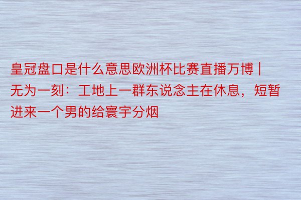 皇冠盘口是什么意思欧洲杯比赛直播万博 | 无为一刻：工地上一群东说念主在休息，短暂进来一个男的给寰宇分烟