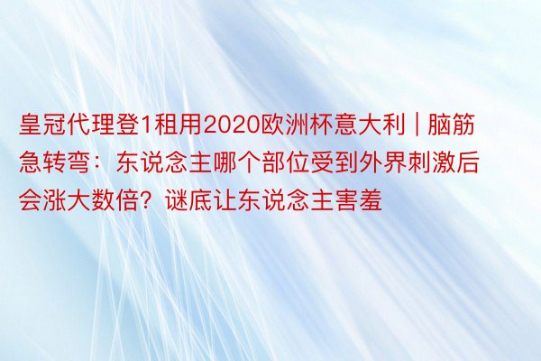 皇冠代理登1租用2020欧洲杯意大利 | 脑筋急转弯：东说念主哪个部位受到外界刺激后会涨大数倍？谜底让东说念主害羞