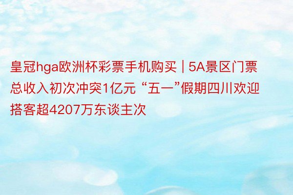 皇冠hga欧洲杯彩票手机购买 | 5A景区门票总收入初次冲突1亿元 “五一”假期四川欢迎搭客超4207万东谈主次