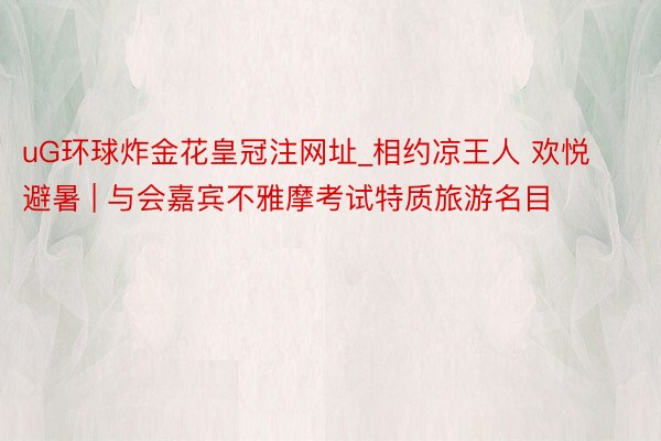 uG环球炸金花皇冠注网址_相约凉王人 欢悦避暑 | 与会嘉宾不雅摩考试特质旅游名目